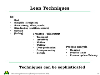 Lean Techniques Techniques can be sophisticated  7 wastes - TIMWOOD Transport Inventory Motion Waiting Over-production Over-processing Defects 5S Sort Simplify (straighten) Scan (sweep, shine, scrub) Standardise (stabilise, secure) Sustain [Safety] Process analysis Mapping Process times Process cycle efficiency 
