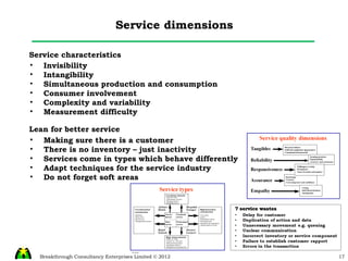 Service dimensions Service characteristics Invisibility  Intangibility Simultaneous production and consumption  Consumer involvement  Complexity and variability  Measurement difficulty  Lean for better service Making sure there is a customer There is no inventory – just inactivity Services come in types which behave differently Adapt techniques for the service industry Do not forget soft areas 