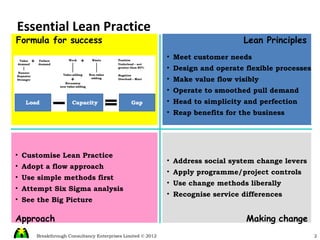 Essential Lean Practice Lean Principles Approach Making   change Formula for success Meet customer needs Design and operate flexible processes Make value flow visibly Operate to smoothed pull demand Head to simplicity and perfection Reap benefits for the business Customise Lean Practice Adopt a flow approach Use simple methods first Attempt Six Sigma analysis See the Big Picture Address social system change levers Apply programme/project controls Use change methods liberally Recognise service differences 