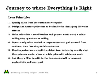 Journey to where Everything is Right Lean Principles Specify value from the customer's viewpoint Design and operate processes to be flexible by identifying the value stream Make value flow – avoid batches and queues, never delay a value-adding step by non-value adding Operate only when needed in response to short pull demand from customer – no inventory or idle resources Head to perfection – simplicity, defect free, delivering exactly what the customer wants, when, at a fair price with minimum waste And there will be benefit for the business as well in increased productivity and lower cost 