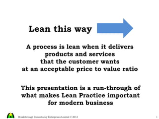 A process is lean when it delivers products and services that the customer wants at an acceptable price to value ratio Lean this way This presentation is a run-through of what makes Lean Practice important for modern business 