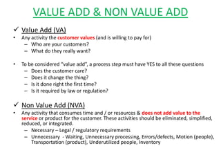 VALUE ADD & NON VALUE ADD
 Value Add (VA)
• Any activity the customer values (and is willing to pay for)
– Who are your customers?
– What do they really want?
• To be considered “value add”, a process step must have YES to all these questions
– Does the customer care?
– Does it change the thing?
– Is it done right the first time?
– Is it required by law or regulation?
 Non Value Add (NVA)
• Any activity that consumes time and / or resources & does not add value to the
service or product for the customer. These activities should be eliminated, simplified,
reduced, or integrated.
– Necessary – Legal / regulatory requirements
– Unnecessary - Waiting, Unnecessary processing, Errors/defects, Motion (people),
Transportation (product), Underutilized people, Inventory
 