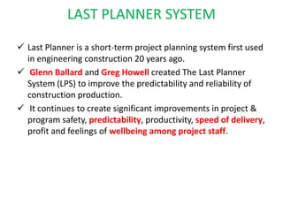 LAST PLANNER SYSTEM
 Last Planner is a short-term project planning system first used
in engineering construction 20 years ago.
 Glenn Ballard and Greg Howell created The Last Planner
System (LPS) to improve the predictability and reliability of
construction production.
 It continues to create significant improvements in project &
program safety, predictability, productivity, speed of delivery,
profit and feelings of wellbeing among project staff.
 