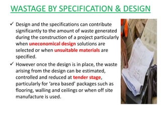 WASTAGE BY SPECIFICATION & DESIGN
 Design and the specifications can contribute
significantly to the amount of waste generated
during the construction of a project particularly
when uneconomical design solutions are
selected or when unsuitable materials are
specified.
 However once the design is in place, the waste
arising from the design can be estimated,
controlled and reduced at tender stage,
particularly for ‘area based’ packages such as
flooring, walling and ceilings or when off site
manufacture is used.
 