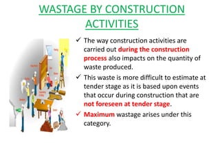 WASTAGE BY CONSTRUCTION
ACTIVITIES
 The way construction activities are
carried out during the construction
process also impacts on the quantity of
waste produced.
 This waste is more difficult to estimate at
tender stage as it is based upon events
that occur during construction that are
not foreseen at tender stage.
 Maximum wastage arises under this
category.
 