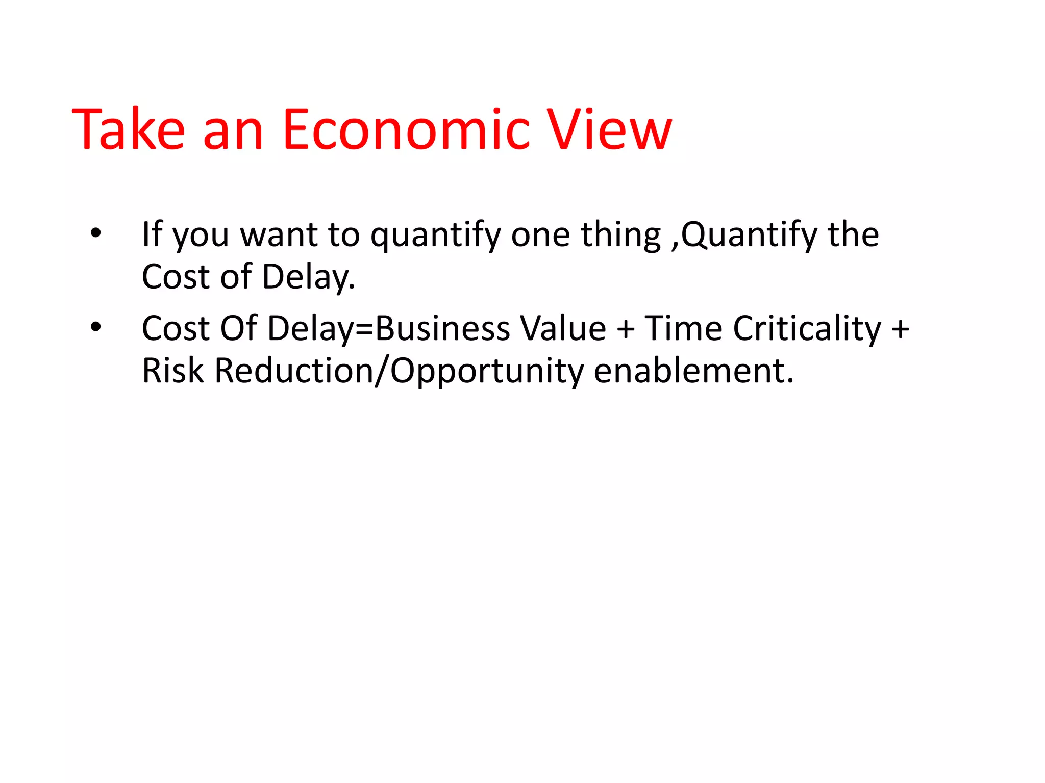 Take an Economic View
• If you want to quantify one thing ,Quantify the
Cost of Delay.
• Cost Of Delay=Business Value + Time Criticality +
Risk Reduction/Opportunity enablement.
 