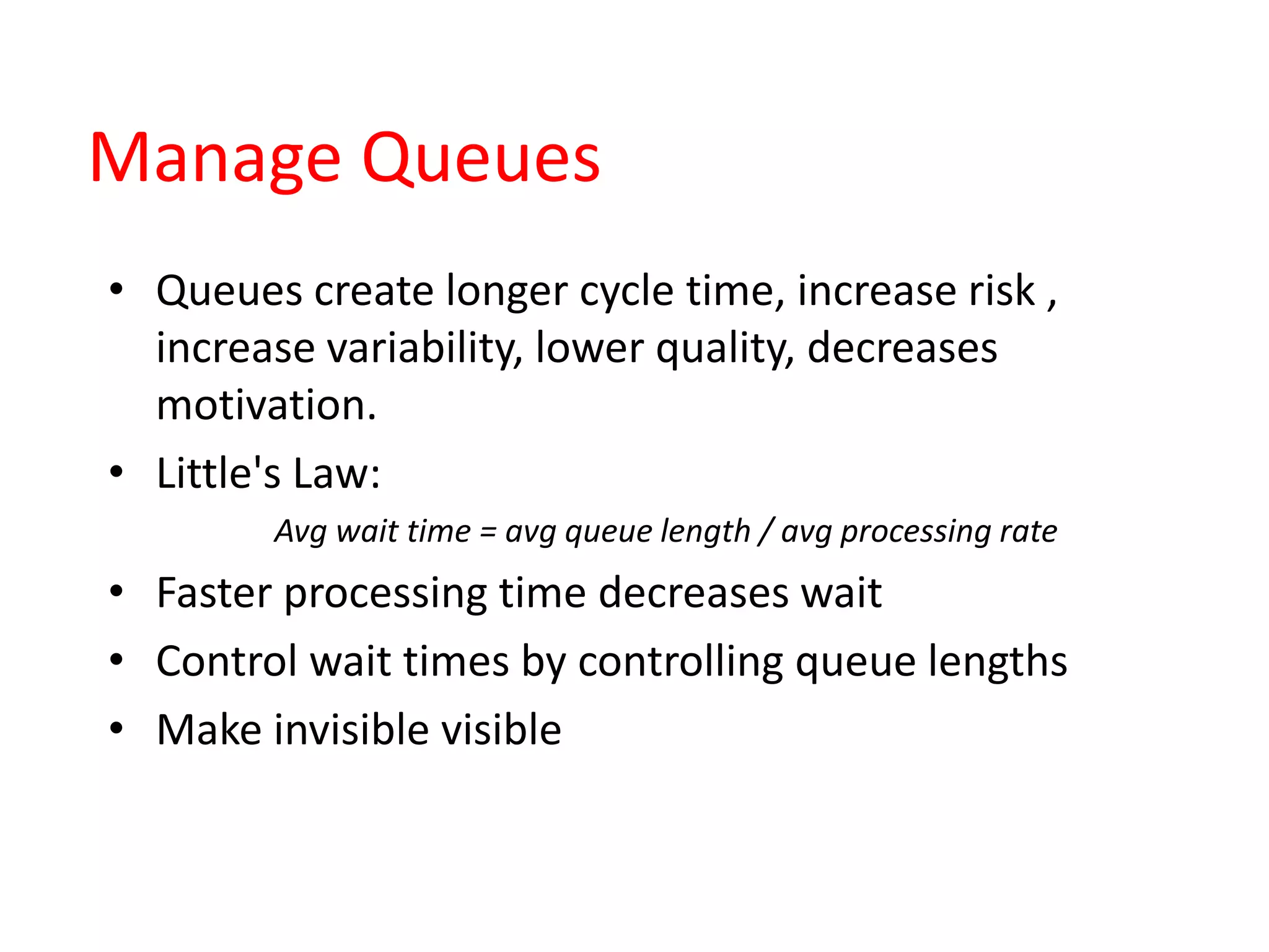 Manage Queues
• Queues create longer cycle time, increase risk ,
increase variability, lower quality, decreases
motivation.
• Little's Law:
Avg wait time = avg queue length / avg processing rate
• Faster processing time decreases wait
• Control wait times by controlling queue lengths
• Make invisible visible
 