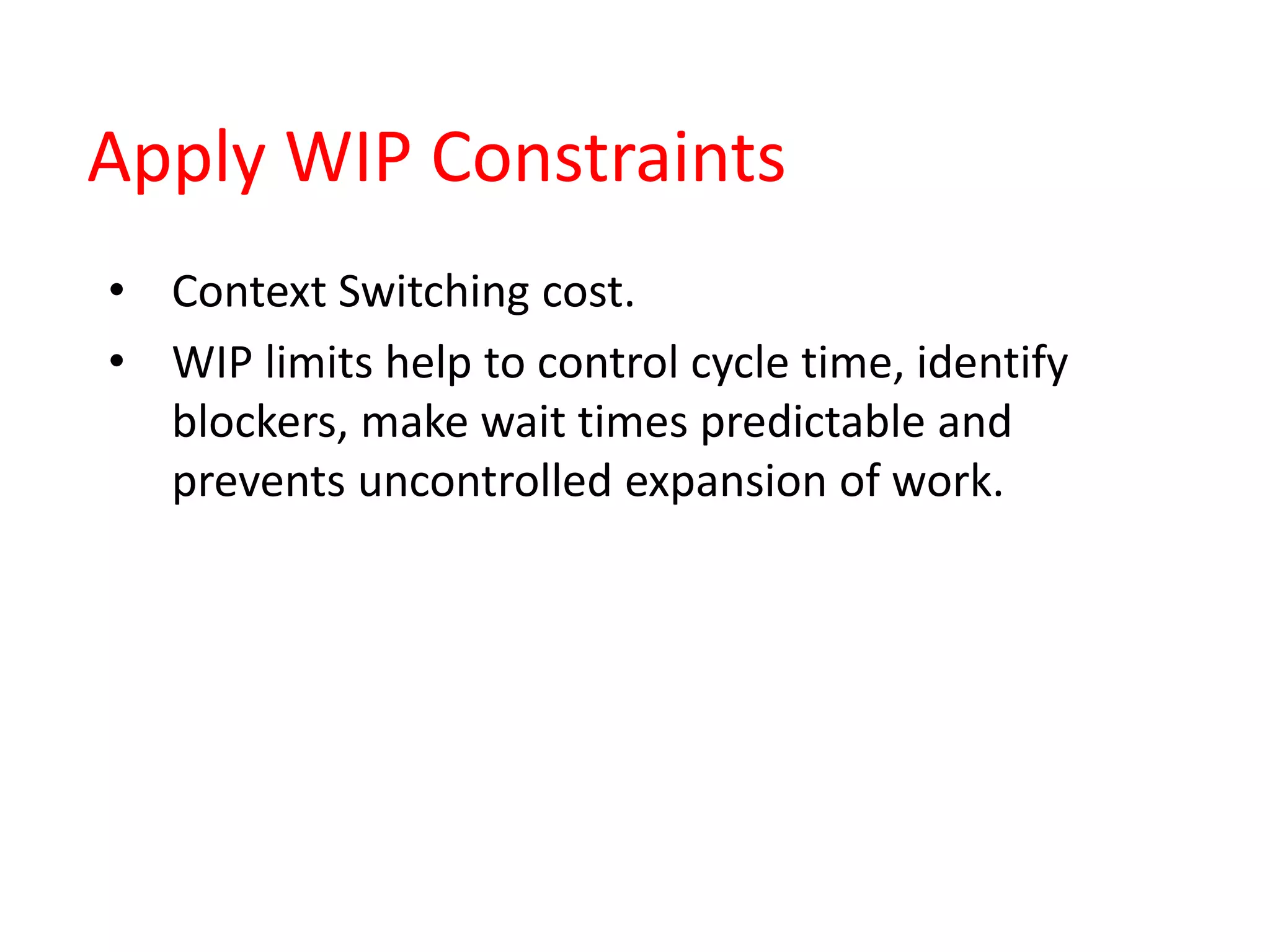 Apply WIP Constraints
• Context Switching cost.
• WIP limits help to control cycle time, identify
blockers, make wait times predictable and
prevents uncontrolled expansion of work.
 