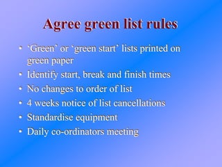 Agree green list rulesAgree green list rules
• ‘Green’ or ‘green start’ lists printed on
green paper
• Identify start, break and finish times
• No changes to order of list
• 4 weeks notice of list cancellations
• Standardise equipment
• Daily co-ordinators meeting
• ‘Green’ or ‘green start’ lists printed on
green paper
• Identify start, break and finish times
• No changes to order of list
• 4 weeks notice of list cancellations
• Standardise equipment
• Daily co-ordinators meeting
 