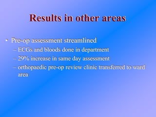 Results in other areasResults in other areas
• Pre-op assessment streamlined
– ECGs and bloods done in department
– 29% increase in same day assessment
– orthopaedic pre-op review clinic transferred to ward
area
• Pre-op assessment streamlined
– ECGs and bloods done in department
– 29% increase in same day assessment
– orthopaedic pre-op review clinic transferred to ward
area
 