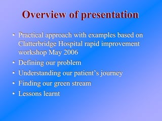 Overview of presentationOverview of presentation
• Practical approach with examples based on
Clatterbridge Hospital rapid improvement
workshop May 2006
• Defining our problem
• Understanding our patient’s journey
• Finding our green stream
• Lessons learnt
• Practical approach with examples based on
Clatterbridge Hospital rapid improvement
workshop May 2006
• Defining our problem
• Understanding our patient’s journey
• Finding our green stream
• Lessons learnt
 