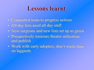 Lessons learntLessons learnt
• Committed team to progress actions
• All day lists need all day staff
• New surgeons and new lists set up as green
• Prospectively measure theatre utilisation
and publish
• Work with early adopters, don’t waste time
on laggards
• Committed team to progress actions
• All day lists need all day staff
• New surgeons and new lists set up as green
• Prospectively measure theatre utilisation
and publish
• Work with early adopters, don’t waste time
on laggards
 