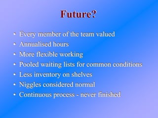 Future?Future?
• Every member of the team valued
• Annualised hours
• More flexible working
• Pooled waiting lists for common conditions
• Less inventory on shelves
• Niggles considered normal
• Continuous process - never finished
• Every member of the team valued
• Annualised hours
• More flexible working
• Pooled waiting lists for common conditions
• Less inventory on shelves
• Niggles considered normal
• Continuous process - never finished
 