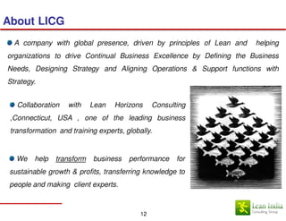 About LICG
  A company with global presence, driven by principles of Lean and    helping
organizations to drive Continual Business Excellence by Defining the Business
Needs, Designing Strategy and Aligning Operations & Support functions with
Strategy.


   Collaboration   with    Lean   Horizons      Consulting
 ,Connecticut, USA , one of the leading business
 transformation and training experts, globally.


   We   help   transform   business    performance     for
 sustainable growth & profits, transferring knowledge to
 people and making client experts.



                                           12
 