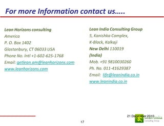 For more Information contact us…..

Lean Horizons consulting                  Lean India Consulting Group
America                                   5, Kanishka Complex,
P. O. Box 1402                            K-Block, Kalkaji
Glastonbury, CT 06033 USA                 New Delhi 110019
Phone No. Intl +1-602-625-1768            (India)
Email: getlean.am@leanhorizons.com        Mob. +91 9810030260
www.leanhorizons.com                      Ph. No. 011-41629387
                                          Email: life@leanindia.co.in
                                          www.leanindia.co.in




                                                             21 December 2010
                                     17
 