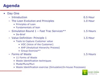 Agenda
• Day One
  – Introduction                                                     0.5 Hour
  – The Lean Evolution and Principles                                1.0 Hour
      • Principles of Lean
      • Fundamentals of lean
  – Simulation Round 1 – Fast Trac Services**                        1.5 Hours
      • De-Brief
  – Value Definition- Principle 1                                    1.5 Hour
      • Tools to Capture Customer value
          • VOC (Voice of the Customer)
          • AHP (Analytical Hierarchy Process)
          • Group Exercise**
  – Forms of Waste                                                   1.5 Hours
      •   11 Forms of Waste
      •   Waste Identification techniques
      •   Muda/Mura/Muri
      •   Waste Identification exercise (Simulation/In-house Processes)
 