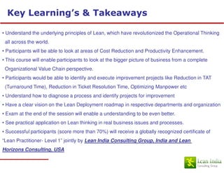 Key Learning’s & Takeaways

• Understand the underlying principles of Lean, which have revolutionized the Operational Thinking
 all across the world.
• Participants will be able to look at areas of Cost Reduction and Productivity Enhancement.
• This course will enable participants to look at the bigger picture of business from a complete
 Organizational Value Chain perspective.
• Participants would be able to identify and execute improvement projects like Reduction in TAT
 (Turnaround Time), Reduction in Ticket Resolution Time, Optimizing Manpower etc
• Understand how to diagnose a process and identify projects for improvement
• Have a clear vision on the Lean Deployment roadmap in respective departments and organization
• Exam at the end of the session will enable a understanding to be even better.
• See practical application on Lean thinking in real business issues and processes.
• Successful participants (score more than 70%) will receive a globally recognized certificate of
“Lean Practitioner- Level 1” jointly by Lean India Consulting Group, India and Lean
Horizons Consulting, USA
 