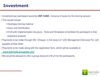 Investment

• Investment per participant would be INR 14000 , inclusive of taxes for the training session
• This would include
     • Hardcopy training material
     • Exam and Certification
     • A CD with Implementation structure , Tools and Templates to facilitate the participant in their
      respective projects
• Payments to be made through DD / Cheque in the favour of “JCE Management Services Pvt. Ltd”,
 payable at New Delhi
• Payments to be made along with the registration form, which will be available at
 www.leanindia.groupsite.com
• We would be pleased to offer a group discount of 4 +1 for the participants.
 