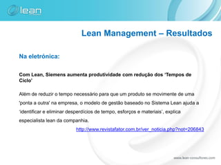 Lean Management – Resultados

Na eletrónica:

Com Lean, Siemens aumenta produtividade com redução dos ‘Tempos de
Ciclo’

Além de reduzir o tempo necessário para que um produto se movimente de uma
'ponta a outra' na empresa, o modelo de gestão baseado no Sistema Lean ajuda a
‘identificar e eliminar desperdícios de tempo, esforços e materiais’, explica
especialista lean da companhia.
                           http://www.revistafator.com.br/ver_noticia.php?not=206843
 