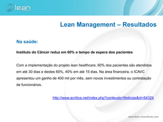 Lean Management – Resultados

Na saúde:

Instituto do Câncer reduz em 60% o tempo de espera dos pacientes


Com a implementação do projeto lean healthcare, 60% dos pacientes são atendidos
em até 30 dias e destes 60%, 40% em até 15 dias. Na área financeira, o ICAVC
apresentou um ganho de 400 mil por mês, sem novos investimentos ou contratação
de funcionários.


                     http://www.acritica.net/index.php?conteudo=Noticias&id=64324
 