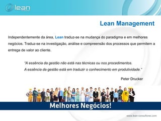 Lean Management

Independentemente da área, Lean traduz-se na mudança do paradigma e em melhores
negócios. Traduz-se na investigação, análise e compreensão dos processos que permitem a
entrega de valor ao cliente.


          “A essência da gestão não está nas técnicas ou nos procedimentos.
          A essência da gestão está em traduzir o conhecimento em produtividade.”

                                                                    Peter Drucker
 