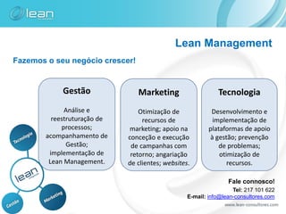 Lean Management
Fazemos o seu negócio crescer!


             Gestão              Marketing                    Tecnologia
              Análise e           Otimização de             Desenvolvimento e
          reestruturação de        recursos de              implementação de
             processos;        marketing; apoio na         plataformas de apoio
        acompanhamento de     conceção e execução          à gestão; prevenção
               Gestão;         de campanhas com               de problemas;
         implementação de      retorno; angariação             otimização de
         Lean Management.     de clientes; websites.              recursos.

                                                                  Fale connosco!
                                                                    Tel: 217 101 622
                                                   E-mail: info@lean-consultores.com
 