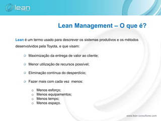 Lean Management – O que é?

Lean é um termo usado para descrever os sistemas produtivos e os métodos
desenvolvidos pela Toyota, e que visam:

       Maximização da entrega de valor ao cliente;

       Menor utilização de recursos possível;

       Eliminação contínua do desperdício;

       Fazer mais com cada vez menos:

         o   Menos esforço;
         o   Menos equipamentos;
         o   Menos tempo;
         o   Menos espaço.
 