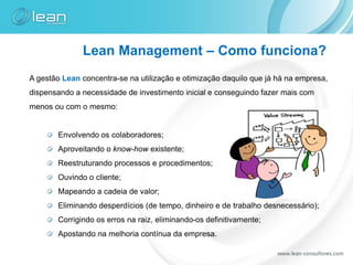 Lean Management – Como funciona?
A gestão Lean concentra-se na utilização e otimização daquilo que já há na empresa,
dispensando a necessidade de investimento inicial e conseguindo fazer mais com
menos ou com o mesmo:


       Envolvendo os colaboradores;
       Aproveitando o know-how existente;
       Reestruturando processos e procedimentos;
       Ouvindo o cliente;
       Mapeando a cadeia de valor;
       Eliminando desperdícios (de tempo, dinheiro e de trabalho desnecessário);
       Corrigindo os erros na raiz, eliminando-os definitivamente;
       Apostando na melhoria contínua da empresa.
 