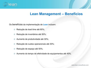 Lean Management – Benefícios

Os benefícios da implementação de Lean incluem:

       Redução de lead time até 80%;

       Redução de inventários até 50%;

       Aumento de produtividade até 30%;

       Redução de custos operacionais até 30%;

       Redução de espaço até 50%;

       Aumento do tempo de efetividade de equipamentos até 40%.
 