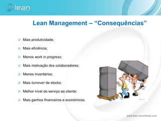 Lean Management – “Consequências”

Mais produtividade;

Mais eficiência;

Menos work in progress;

Mais motivação dos colaboradores;

Menos inventários;

Mais turnover de stocks;

Melhor nível do serviço ao cliente;

Mais ganhos financeiros e económicos.
 