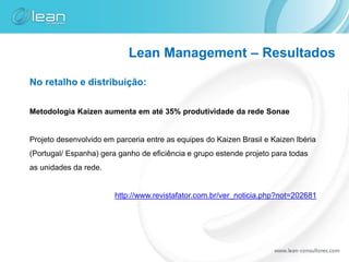 Lean Management – Resultados

No retalho e distribuição:

Metodologia Kaizen aumenta em até 35% produtividade da rede Sonae


Projeto desenvolvido em parceria entre as equipes do Kaizen Brasil e Kaizen Ibéria
(Portugal/ Espanha) gera ganho de eficiência e grupo estende projeto para todas
as unidades da rede.


                        http://www.revistafator.com.br/ver_noticia.php?not=202681
 