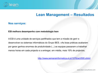 Lean Management – Resultados

Nos serviços:

ESI melhora desempenho com metodologia lean


A ESI é uma unidade de serviços partilhados que tem a missão de gerir e
desenvolver os sistemas informáticos do Grupo BES. «As boas práticas acabaram
por gerar ganhos enormes de produtividade (...) as equipas passaram a trabalhar
menos horas em cada projecto e a entregar, em média, mais 15% de projectos.


                             http://www.semanainformatica.xl.pt/1076/act/500.shtml
 