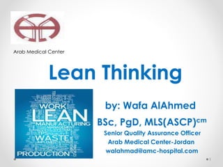 Arab Medical Center
Lean Thinking
by: Wafa AlAhmed
BSc, PgD, MLS(ASCP)cm
Senior Quality Assurance Officer
Arab Medical Center-Jordan
walahmad@amc-hospital.com
1
 