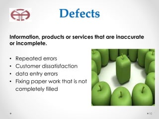 Defects
Information, products or services that are inaccurate
or incomplete.
• Repeated errors
• Customer dissatisfaction
• data entry errors
• Fixing paper work that is not
completely filled
10
 