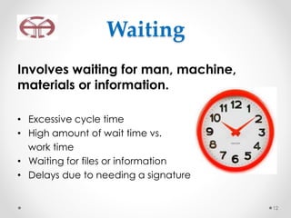 Waiting
Involves waiting for man, machine,
materials or information.
• Excessive cycle time
• High amount of wait time vs.
work time
• Waiting for files or information
• Delays due to needing a signature
12
 