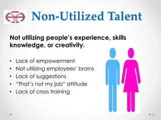 Not utilizing people’s experience, skills
knowledge, or creativity.
• Lack of empowerment
• Not utilizing employees’ brains
• Lack of suggestions
• “That’s not my job” attitude
• Lack of cross training
13
Non-Utilized Talent
 