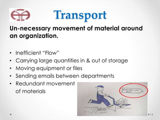 Transport
Un-necessary movement of material around
an organization.
• Inefficient “Flow”
• Carrying large quantities in & out of storage
• Moving equipment or files
• Sending emails between departments
• Redundant movement
of materials
14
 