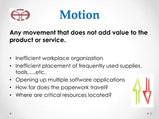 Motion
Any movement that does not add value to the
product or service.
• Inefficient workplace organization
• Inefficient placement of frequently used supplies,
tools,….etc.
• Opening up multiple software applications
• How far does the paperwork travel?
• Where are critical resources located?
16
 
