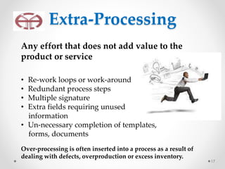 Extra-Processing
17
Any effort that does not add value to the
product or service
• Re-work loops or work-around
• Redundant process steps
• Multiple signature
• Extra fields requiring unused
information
• Un-necessary completion of templates,
forms, documents
Over-processing is often inserted into a process as a result of
dealing with defects, overproduction or excess inventory.
 