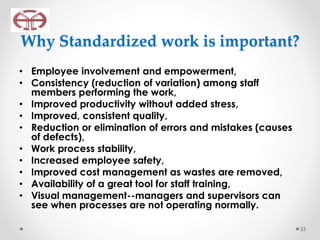 Why Standardized work is important?
• Employee involvement and empowerment,
• Consistency (reduction of variation) among staff
members performing the work,
• Improved productivity without added stress,
• Improved, consistent quality,
• Reduction or elimination of errors and mistakes (causes
of defects),
• Work process stability,
• Increased employee safety,
• Improved cost management as wastes are removed,
• Availability of a great tool for staff training,
• Visual management--managers and supervisors can
see when processes are not operating normally.
33
 