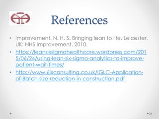 References
• Improvement, N. H. S. Bringing lean to life. Leicester,
UK: NHS Improvement. 2010.
• https://leansixsigmahealthcare.wordpress.com/201
5/06/24/using-lean-six-sigma-analytics-to-improve-
patient-wait-times/
• http://www.6ixconsulting.co.uk/IGLC-Application-
of-Batch-size-reduction-in-construction.pdf
36
 