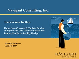 Navigant Consulting, Inc.


         Tools in Your Toolbox

         Using Lean Concepts & Tools to Provide 
         an Optimized Care Delivery System and 
         Inform Healthcare Facility Design



          Debbie Hoffman
          April 8, 2009




Page 0
 