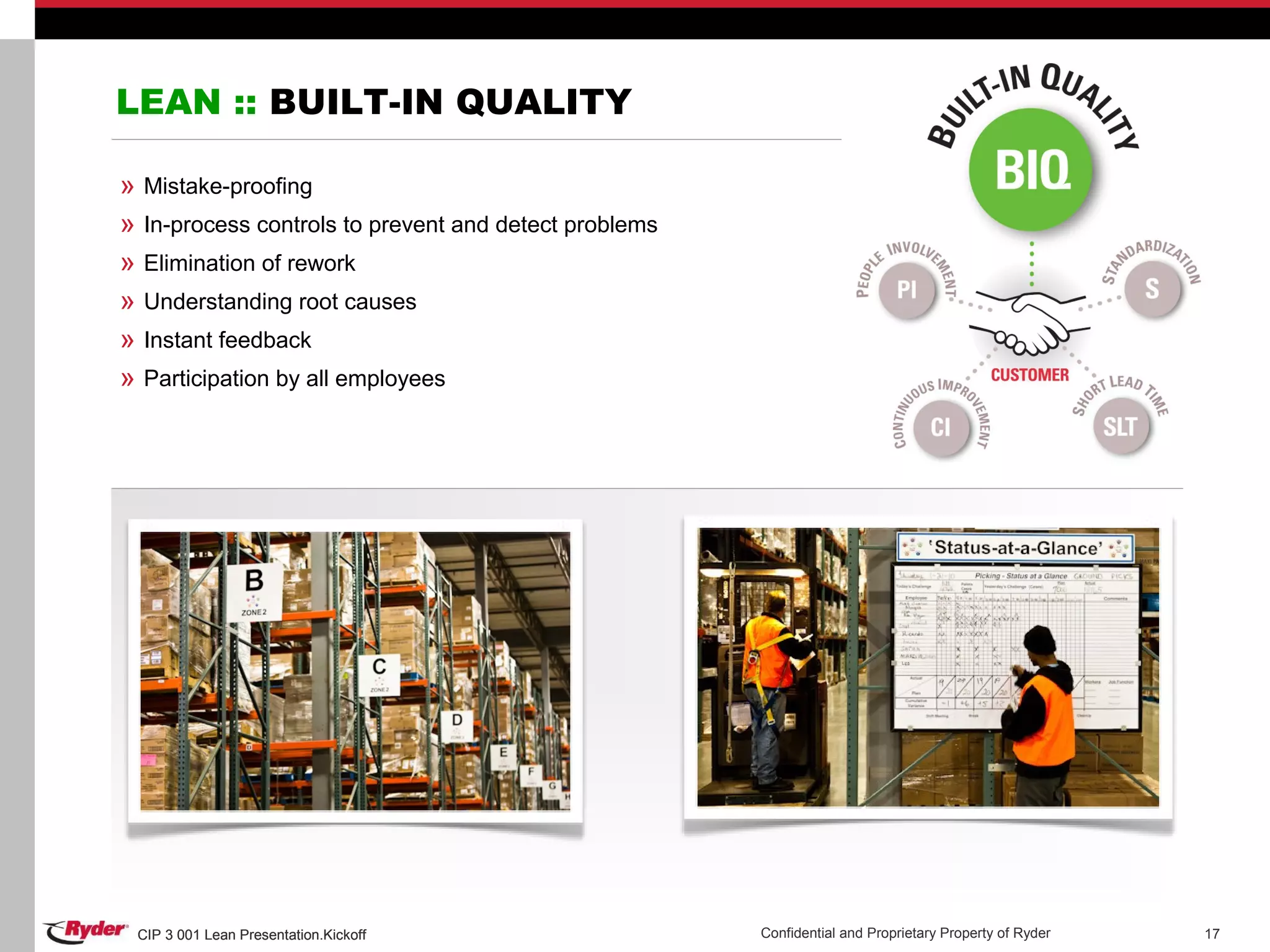 CIP 3 001 Lean Presentation.Kickoff Confidential and Proprietary Property of RyderCIP 3 001 Lean Presentation.Kickoff 17
LEAN :: BUILT-IN QUALITY
» Mistake-proofing
» In-process controls to prevent and detect problems
» Elimination of rework
» Understanding root causes
» Instant feedback
» Participation by all employees
 