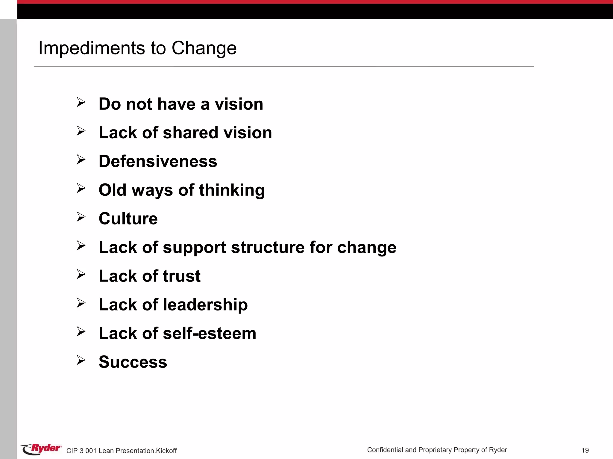CIP 3 001 Lean Presentation.Kickoff Confidential and Proprietary Property of Ryder 19
Impediments to Change
 Do not have a vision
 Lack of shared vision
 Defensiveness
 Old ways of thinking
 Culture
 Lack of support structure for change
 Lack of trust
 Lack of leadership
 Lack of self-esteem
 Success
 