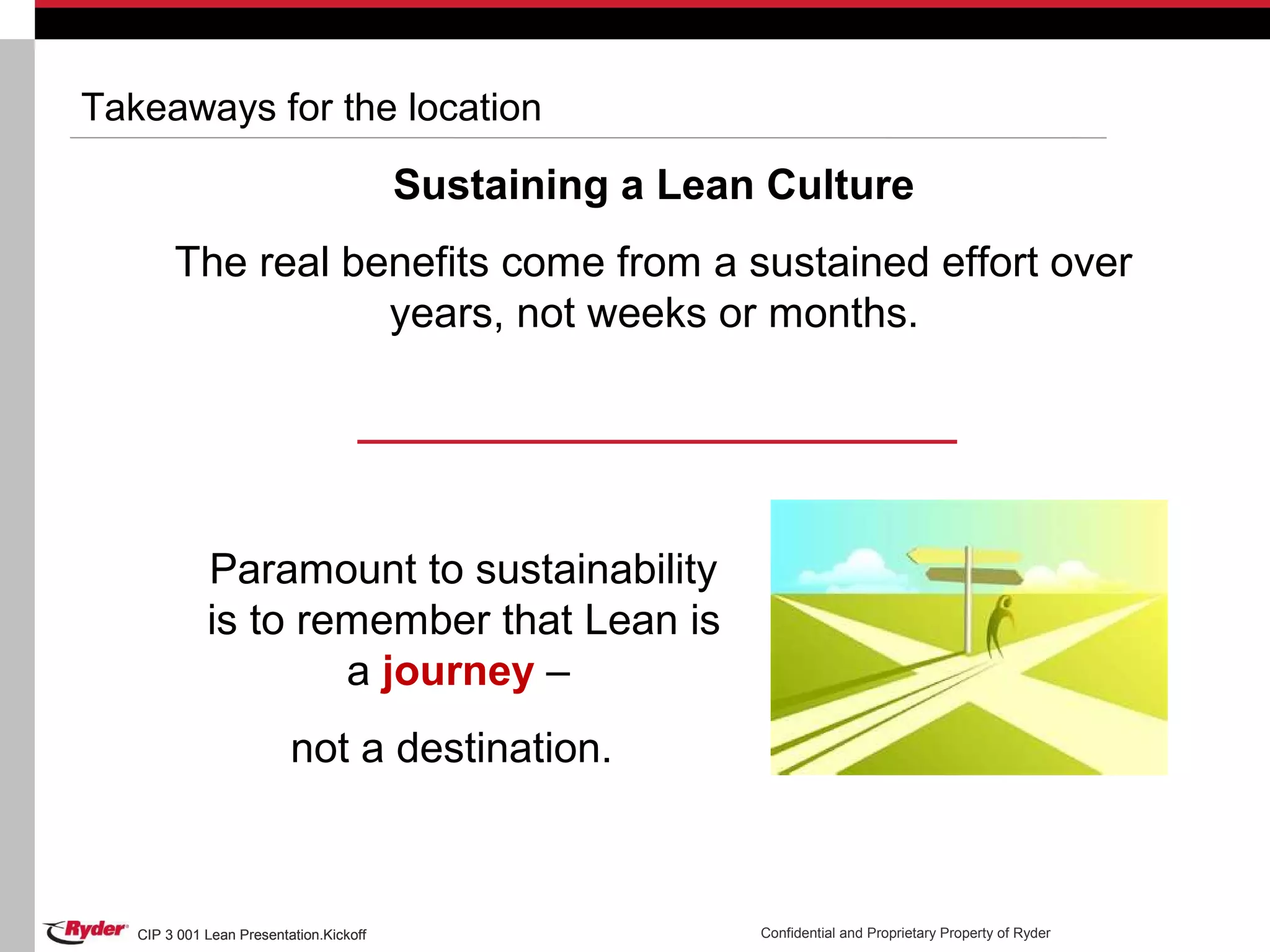 CIP 3 001 Lean Presentation.Kickoff Confidential and Proprietary Property of RyderCIP 3 001 Lean Presentation.Kickoff
Takeaways for the location
Sustaining a Lean Culture
The real benefits come from a sustained effort over
years, not weeks or months.
Paramount to sustainability
is to remember that Lean is
a journey –
not a destination.
 