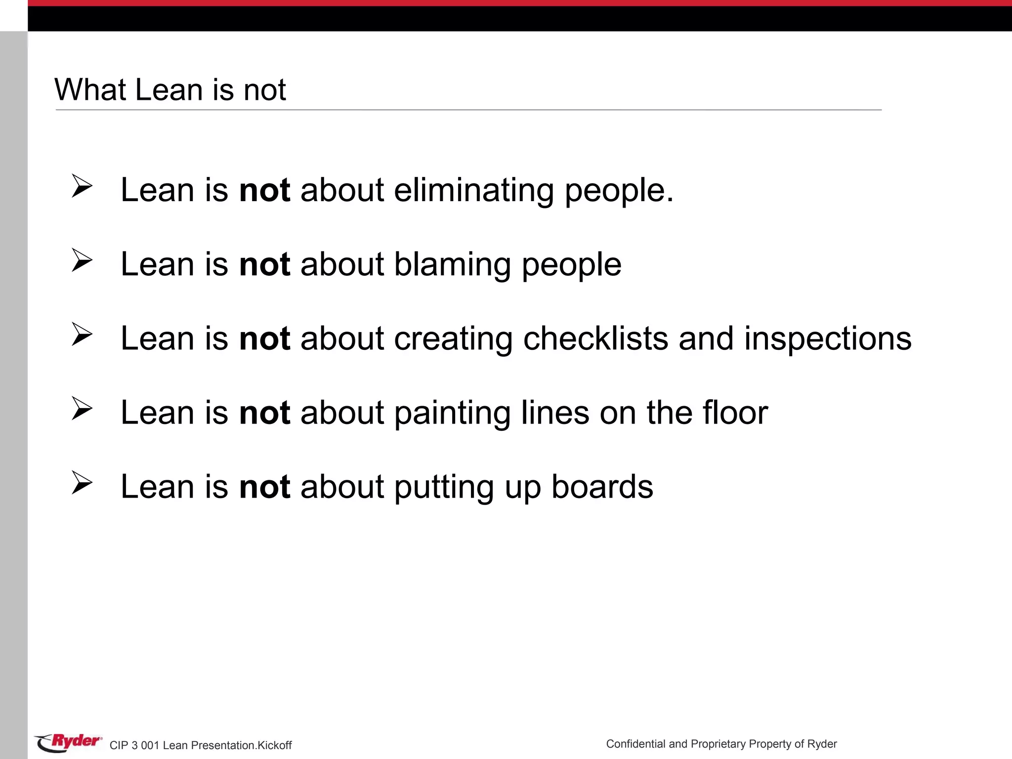 CIP 3 001 Lean Presentation.Kickoff Confidential and Proprietary Property of Ryder
What Lean is not
 Lean is not about eliminating people.
 Lean is not about blaming people
 Lean is not about creating checklists and inspections
 Lean is not about painting lines on the floor
 Lean is not about putting up boards
 