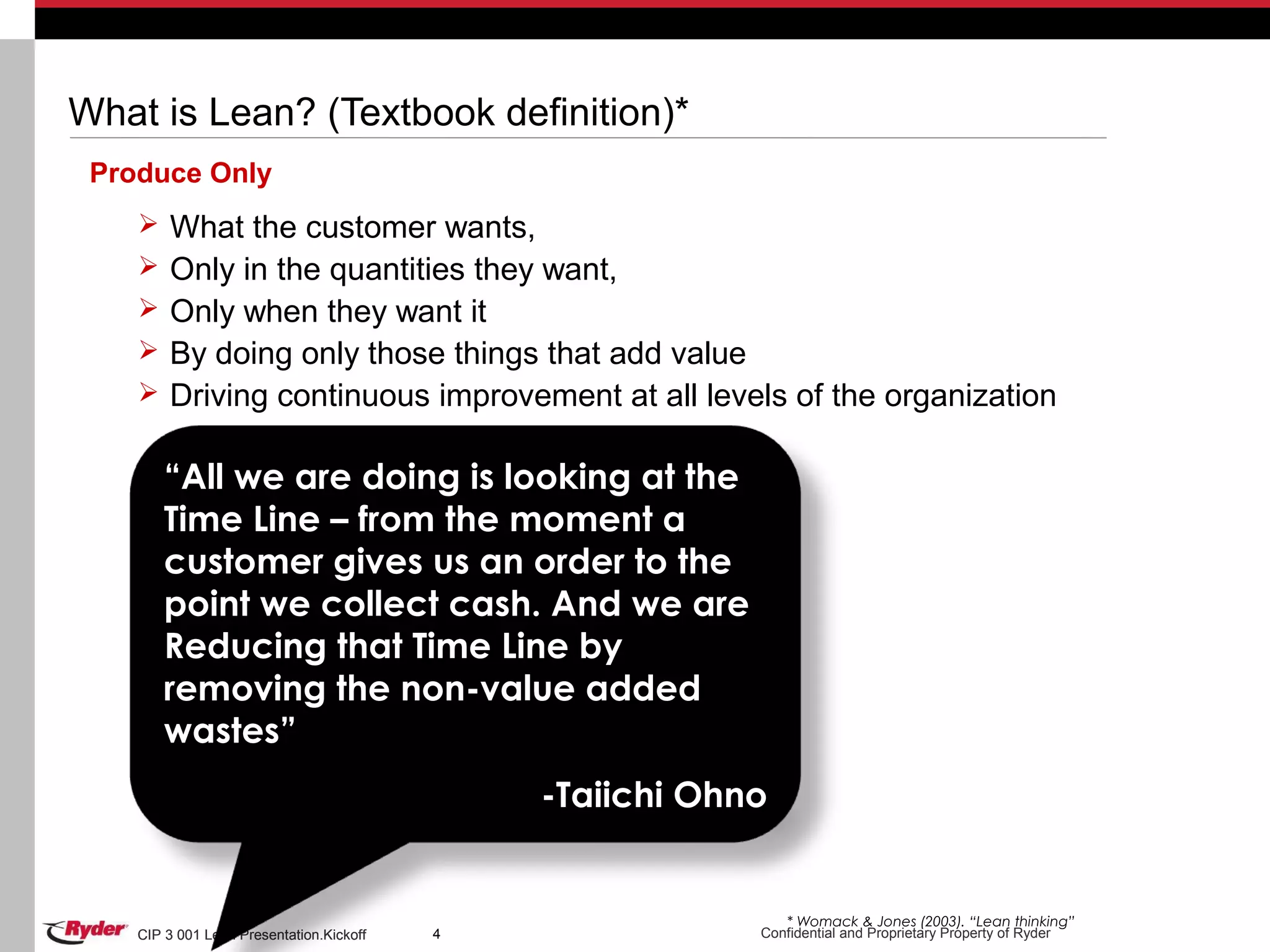 CIP 3 001 Lean Presentation.Kickoff Confidential and Proprietary Property of RyderCIP 3 001 Lean Presentation.Kickoff 4
What is Lean? (Textbook definition)*
Produce Only
 What the customer wants,
 Only in the quantities they want,
 Only when they want it
 By doing only those things that add value
 Driving continuous improvement at all levels of the organization
4 * Womack & Jones (2003). “Lean thinking”
“All we are doing is looking at the
Time Line – from the moment a
customer gives us an order to the
point we collect cash. And we are
Reducing that Time Line by
removing the non-value added
wastes”
-Taiichi Ohno
 