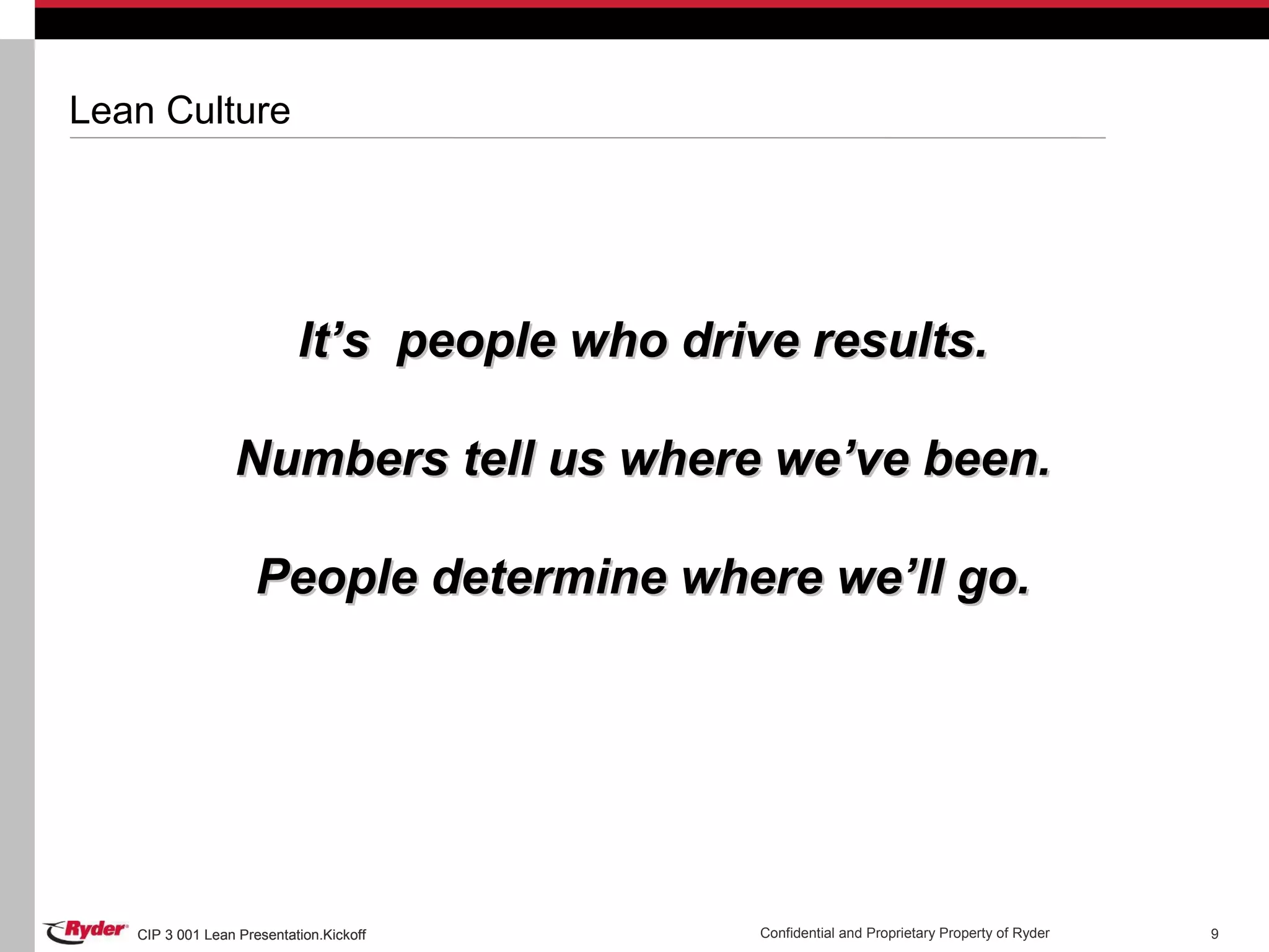 CIP 3 001 Lean Presentation.Kickoff Confidential and Proprietary Property of RyderCIP 3 001 Lean Presentation.Kickoff 9
Lean Culture
It’s people who drive results.It’s people who drive results.
Numbers tell us where we’ve been.Numbers tell us where we’ve been.
People determine where we’ll go.People determine where we’ll go.
 