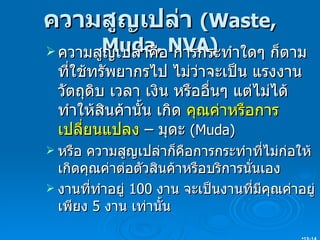 ความสูญเปล่า  ( Waste, Muda, NVA) ความสูญเปล่าคือ การกระทำใดๆ ก็ตาม ที่ใช้ทรัพยากรไป ไม่ว่าจะเป็น แรงงาน วัตถุดิบ เวลา เงิน หรืออื่นๆ แต่ไม่ได้ทำให้สินค้านั้น เกิด  คุณค่าหรือการเปลี่ยนแปลง  – มุดะ  (Muda) หรือ ความสูญเปล่าก็คือการกระทำที่ไม่ก่อให้เกิดคุณค่าต่อตัวสินค้าหรือบริการนั่นเอง งานที่ทำอยู่  100  งาน จะเป็นงานที่มีคุณค่าอยู่เพียง  5  งาน เท่านั้น 15- 