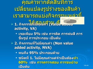 คุณค่าหากตัดสินที่การเปลี่ยนแปลงรูปร่างของสินค้า เราสามารถแบ่งกิจกรรมเหล่านี้ได้สองส่วน ดังนี้ 1.  กิจกรรมที่มีคุณค่า  (Value added activity, VA) เจอเพียง  5 %  เช่น การตัด การพ่นสี การขึ้นรูป การประกอบ เป็นต้น 2.  กิจกรรมที่ไม่มีคุณค่า  (Non value added activity, NVA) พบถึง  95 %  ประกอบด้วย ชนิดที่  1.  ไม่มีคุณค่าแต่จำเป็นต้อง ทำ  60 %  เช่น  การตรวจสอบ การขนย้าย  เป็นต้น  ชนิดที่  2  ไม่มีคุณค่า และไม่จำเป็นต้องทำ  35 %   เช่น การบันทึกข้อมูลที่ไม่ได้ใช้งานหรือไม่มีประโยชน์ การผลิตของเสีย  การผลิตเกินความต้องการ  เป็นต้น 15- 